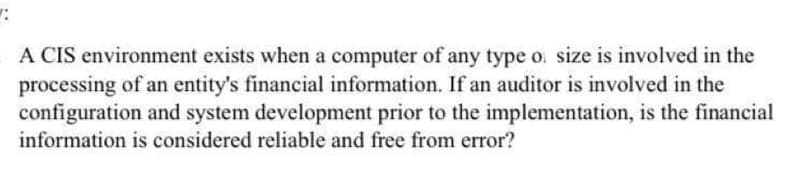 A CIS environment exists when a computer of any type o. size is involved in the
processing of an entity's financial information. If an auditor is involved in the
configuration and system development prior to the implementation, is the financial
information is considered reliable and free from error?
