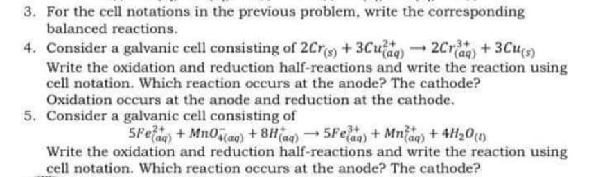 3. For the cell notations in the previous problem, write the corresponding
balanced reactions.
-2Cr + 3Cu(s)
4. Consider a galvanic cell consisting of 2Crs) + 3Cu aq)2Crag) + 3Cu(s)
Write the oxidation and reduction half-reactions and write the reaction using
cell notation. Which reaction occurs at the anode? The cathode?
Oxidation occurs at the anode and reduction at the cathode.
5. Consider a galvanic cell consisting of
5Fea) + Mnocag) + 8Hag)5Feag) + Mna) + 4H20)
Write the oxidation and reduction half-reactions and write the reaction using
cell notation. Which reaction occurs at the anode? The cathode?
tag)+ Mn0cag)+ 8Hac
