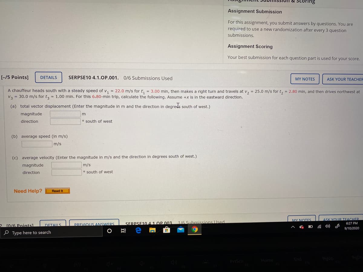 Assignment Submission
For this assignment, you submit answers by questions. You are
required to use a new randomization after every 3 question
submissions.
Assignment Scoring
Your best submission for each question part is used for your score.
[-/5 Points]
DETAILS
SERPSE10 4.1.OP.001. O/6 Submissions Used
MY NOTES
ASK YOUR TEACHER
A chauffeur heads south with a steady speed of v, = 22.0 m/s for t, = 3.00 min, then makes a right turn and travels at v, = 25.0 m/s for t, = 2.80 min, and then drives northwest at
V3 = 30.0 m/s for t, = 1.00 min. For this 6.80-min trip, calculate the following. Assume +x is in the eastward direction.
(a) total vector displacement (Enter the magnitude in m and the direction in degrees south of west.)
magnitude
direction
o south of west
(b) average speed (in m/s)
m/s
(c) average velocity (Enter the magnitude in m/s and the direction in degrees south of west.)
magnitude
m/s
direction
o south of west
Need Help?
Read It
MY NOTES
ASK YOUR TEACHER
SERPSE1041 OP 003
1/6 Submissions Used
2. 10/6 Pointsl
PREVIOUS ANSWERS
6:27 PM
DETAILS
9/10/2020
e Type here to search
Home
End
PrtScn
立
