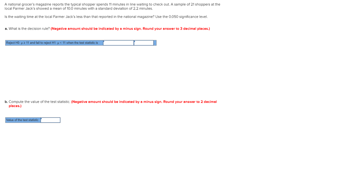 A national grocer's magazine reports the typical shopper spends 11 minutes in line waiting to check out. A sample of 21 shoppers at the
local Farmer Jack's showed a mean of 10.0 minutes with a standard deviation of 2.2 minutes.
Is the waiting time at the local Farmer Jack's less than that reported in the national magazine? Use the 0.050 significance level.
a. What is the decision rule? (Negative amount should be indicated by a minus sign. Round your answer to 3 decimal places.)
Reject H0: u 2 11 and fail to reject H1: u < 11 when the test statistic is
b. Compute the value of the test statistic. (Negative amount should be indicated by a minus sign. Round your answer to 2 decimal
places.)
Value of the test statistic
