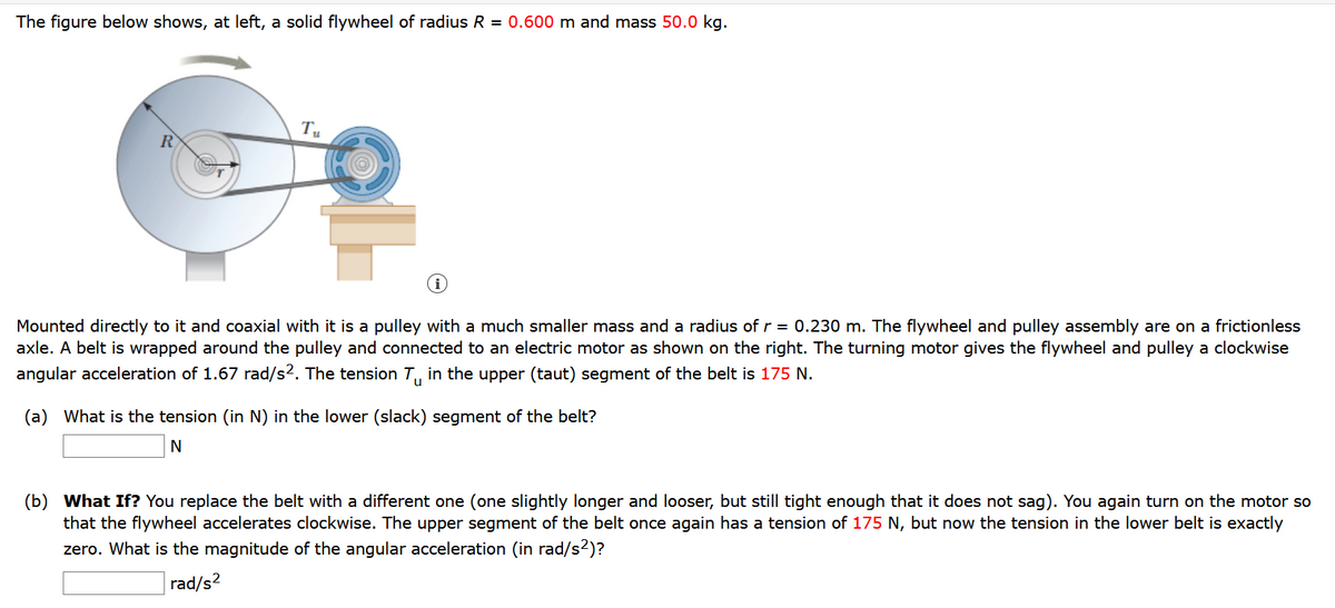 The figure below shows, at left, a solid flywheel of radius R = 0.600 m and mass 50.0 kg.
R
Mounted directly to it and coaxial with it is a pulley with a much smaller mass and a radius of r = 0.230 m. The flywheel and pulley assembly are on a frictionless
axle. A belt is wrapped around the pulley and connected to an electric motor as shown on the right. The turning motor gives the flywheel and pulley a clockwise
angular
ration of 1.67 rad/s2. The tension T, in the upper (taut) segment
the belt is 175 N.
(a) What is the tension (in N) in the lower (slack) segment of the belt?
(b) What If? You replace the belt with a different one (one slightly longer and looser, but still tight enough that it does not sag). You again turn on the motor so
that the flywheel accelerates clockwise. The upper segment of the belt once again has a tension of 175 N, but now the tension in the lower belt is exactly
zero. What is the magnitude of the angular acceleration (in rad/s?)?
rad/s2
