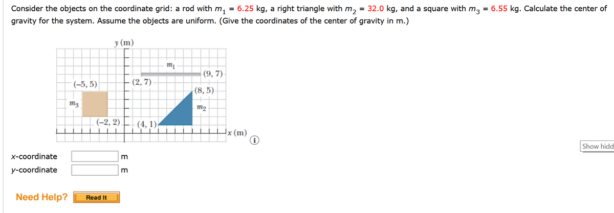 Consider the objects on the coordinate grid: a rod with m, = 6.25 kg, a right triangle with m, = 32.0 kg, and a square with m, = 6.55 kg. Calculate the center of
gravity for the system. Assume the objects are uniform. (Give the coordinates of the center of gravity in m.)
у (m)
(9, 7)
(-5, 5)
(2, 7)
|(8, 5)
M3
m2
(-2, 2) (4, 1)
x (m)
Show hidd
x-coordinate
m
y-coordinate
m
Need Help?
Read It
E E
