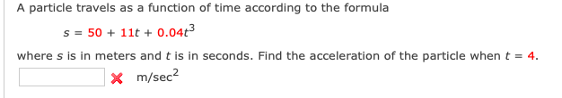 A particle travels as a function of time according to the formula
s = 50 + 11t + 0.04t3
where s is in meters and t is in seconds. Find the acceleration of the particle when t = 4.
x m/sec?
