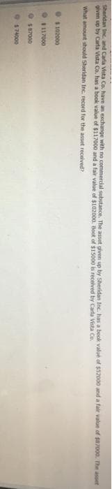 Sheridan Inc. and Carla Vista Co. have an exchange with no commercial substance. The asset given up by Sheridan Inc. has a book value of $52000 and a fair value of $87000. The asset
given up by Carla Vista Co. has a book value of $117000 and a fair value of $102000. Boot of $15000 is received by Carla Vista Co.
What amount should Sheridan Inc. record for the asset received?
$102000
$117000
$87000
174000