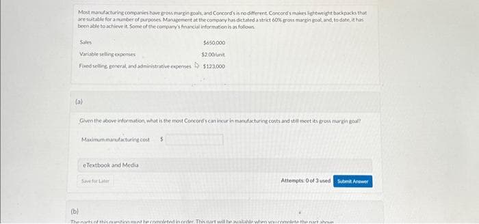 Most manufacturing companies have gross margin goals, and Concord's is no different. Concord's makes lightweight backpacks that
are suitable for a number of purposes Management at the company has dictated a strict 60% gross margin goal, and, to date, it has
been able to achieve it. Some of the company's financial information is as follows
Sales
Variable selling expenses
Fixed selling, general, and administrative expenses D
(a)
Given the above information, what is the most Concord's can incur in manufacturing costs and still meet its gross margin goal?
Maximum manufacturing cost S
eTextbook and Media
$650,000
$2.00/unit
$123,000
Save for Later
Attempts: 0 of 3 used
(b)
The nartint this action mest be completed in order. This art will be available when you complete the art ahnun
Submit Answer