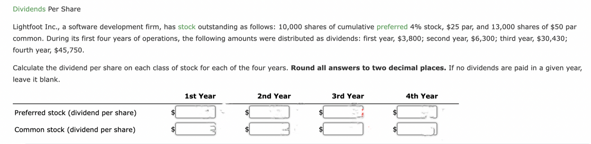 Dividends Per Share
Lightfoot Inc., a software development firm, has stock outstanding as follows: 10,000 shares of cumulative preferred 4% stock, $25 par, and 13,000 shares of $50 par
common. During its first four years of operations, the following amounts were distributed as dividends: first year, $3,800; second year, $6,300; third year, $30,430;
fourth year, $45,750.
Calculate the dividend per share on each class of stock for each of the four years. Round all answers to two decimal places. If no dividends are paid in a given year,
leave it blank.
Preferred stock (dividend per share)
Common stock (dividend per share)
$
1st Year
$
2nd Year
3rd Year
4th Year