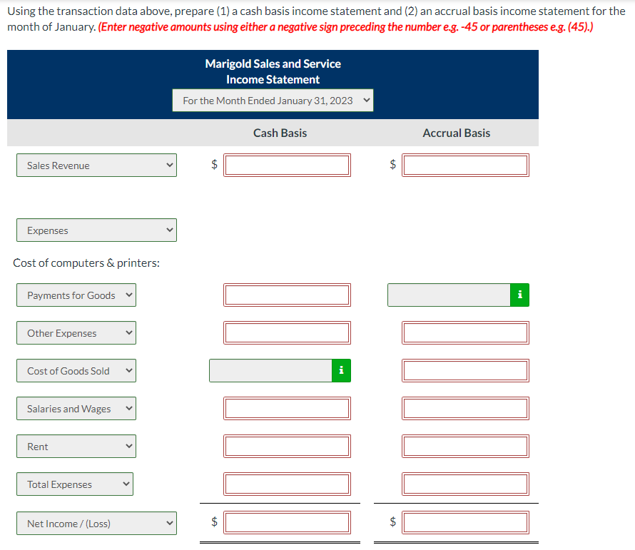 Using the transaction data above, prepare (1) a cash basis income statement and (2) an accrual basis income statement for the
month of January. (Enter negative amounts using either a negative sign preceding the number e.g. -45 or parentheses e.g. (45).)
Sales Revenue
Expenses
Cost of computers & printers:
Payments for Goods
Other Expenses
Cost of Goods Sold
Salaries and Wages
Rent
Total Expenses
Net Income /(Loss)
Marigold Sales and Service
Income Statement
For the Month Ended January 31, 2023
LA
$
LA
$
Cash Basis
tA
$
tA
Accrual Basis
i