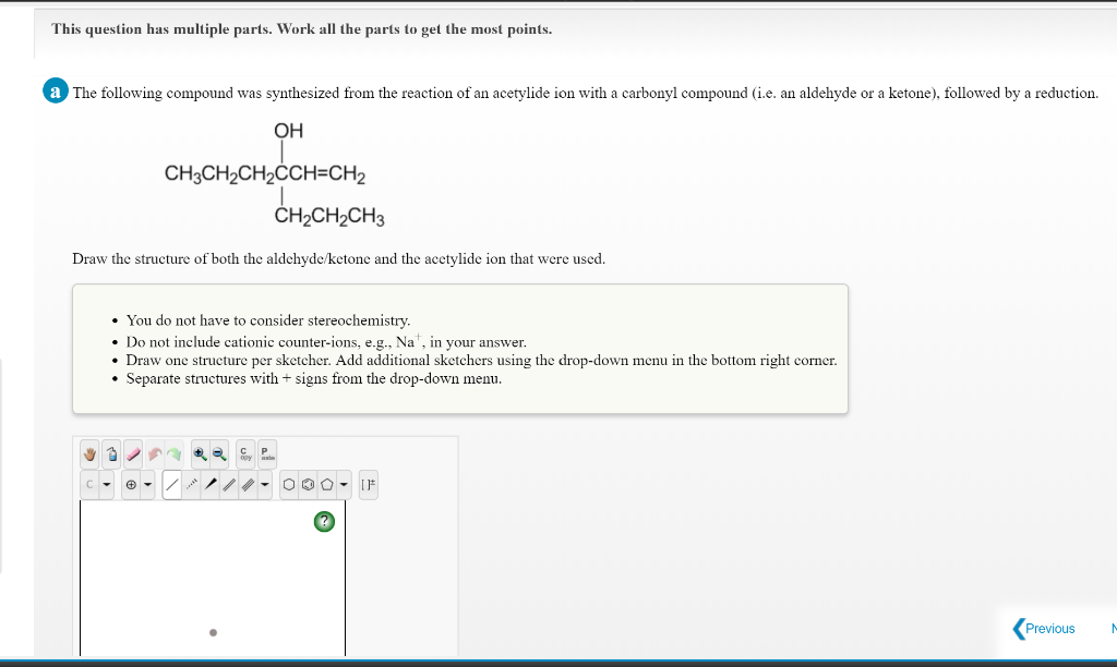 This question has multiple parts. Work all the parts to get the most points.
a The following compound was synthesized from the reaction of an acetylide ion with a carbonyl compound (i.e. an aldehyde or a ketone), followed by a reduction.
OH
CH3CH2CH2CCH=CH2
ČH»CH2CH3
Draw the structure of both the aldehyde/ketone and the acetylide ion that were used.
• You do not have to consider stereochemistry.
• Do not include cationic counter-ions, e.g., Na", in your answer.
Draw one structure per sketcher. Add additional sketchers using the drop-down menu in the bottom right corner.
• Separate structures with + signs from the drop-down menu.
Previous
