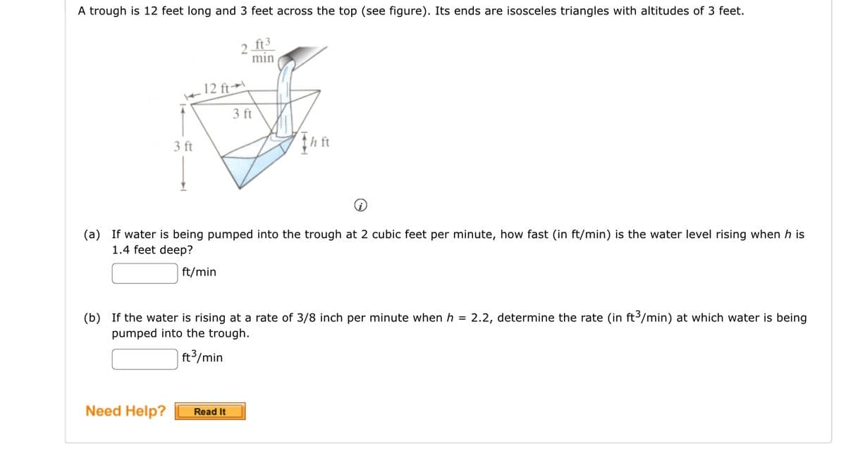 A trough is 12 feet long and 3 feet across the top (see figure). Its ends are isosceles triangles with altitudes of 3 feet.
ft3
min
3 ft
12 ft
Need Help?
(a) If water is being pumped into the trough at 2 cubic feet per minute, how fast (in ft/min) is the water level rising when h is
1.4 feet deep?
ft/min
2
3 ft
(b) If the water is rising at a rate of 3/8 inch per minute when h = 2.2, determine the rate (in ft3/min) at which water is being
pumped into the trough.
ft³/min
Read It