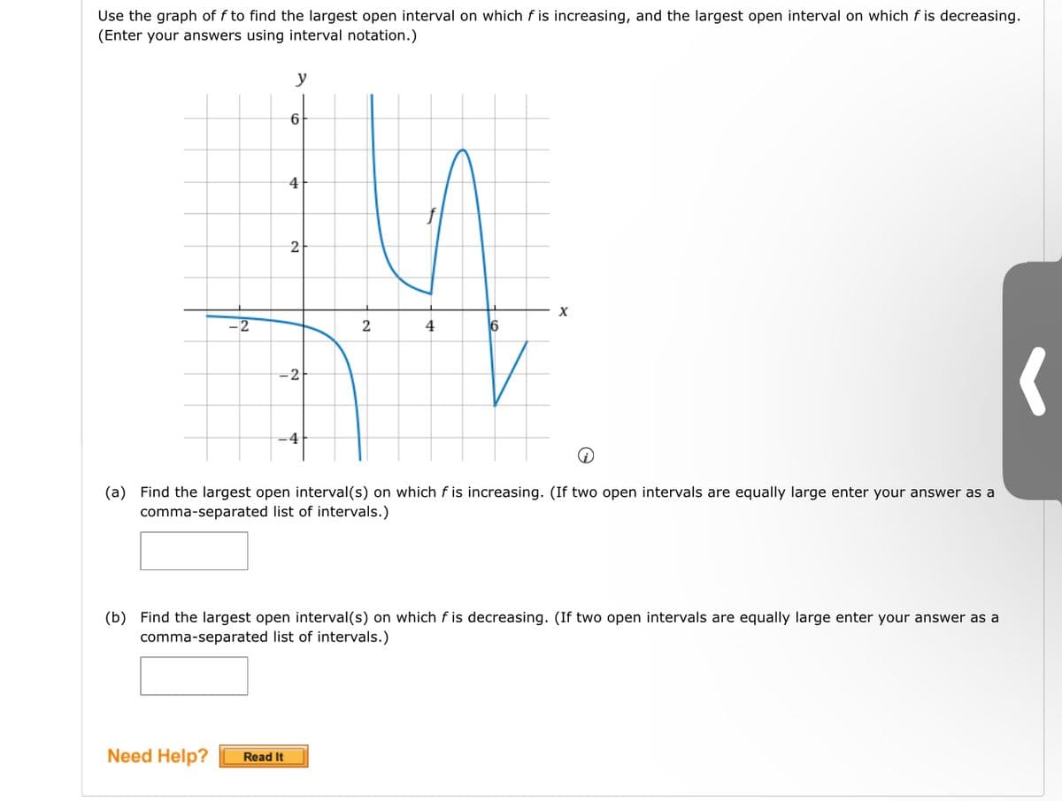 Use the graph of f to find the largest open interval on which f is increasing, and the largest open interval on which f is decreasing.
(Enter your answers using interval notation.)
-2
y
6
4
Need Help? Read It
2
-2
-4
2
4
X
Q
(a) Find the largest open interval(s) on which f is increasing. (If two open intervals are equally large enter your answer as a
comma-separated list of intervals.)
(b) Find the largest open interval(s) on which fis decreasing. (If two open intervals are equally large enter your answer as a
comma-separated list of intervals.)
(