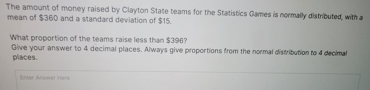 The amount of money raised by Clayton State teams for the Statistics Games is normally distributed, with a
mean of $360 and a standard deviation of $15.
What proportion of the teams raise less than $396?
Give your answer to 4 decimal places. Always give proportions from the normal distribution to 4 decimal
places.
Enter Answer Here
