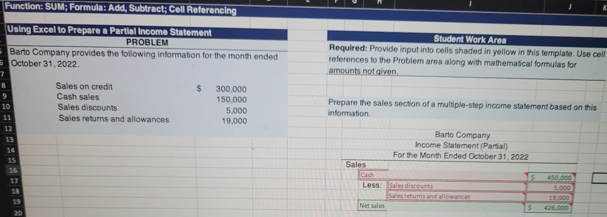 Function: SUM; Formula: Add, Subtract; Cell Referencing
Using Excel to Prepare a Partial Income Statement
PROBLEM
Student Work Area
Barto Company provides the following information for the month ended
6 October 31, 2022.
Required: Provide input into cells shaded in yellow in this template. Use cell
references to the Problem area along with mathematical formulas for
amounts not given.
Sales on credit
Cash sales
2$
300,000
9
150,000
Prepare the sales section of a multiple-step income statement based on this
information.
10
Sales discounts
5,000
11
Sales returns and allowances
19,000
12
Barto Company
Income Statement (Partial)
For the Month Ended October 31, 2022
13
14
15
Sales
16
Cash
Less: Sales discounts
450,000
17
5,000
18
Sales returns and allowances
19,000
19
Net sales
426,000
20
