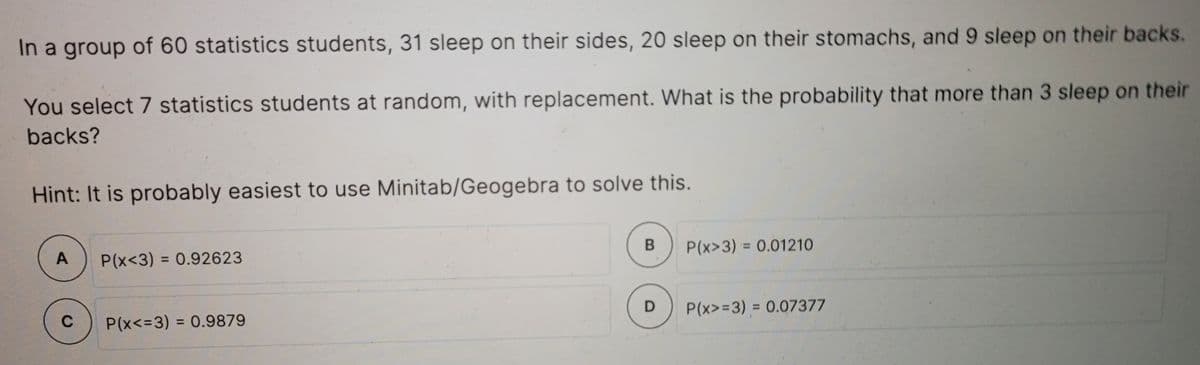 In a group of 60 statistics students, 31 sleep on their sides, 20 sleep on their stomachs, and 9 sleep on their backs.
You select 7 statistics students at random, with replacement. What is the probability that more than 3 sleep on their
backs?
Hint: It is probably easiest to use Minitab/Geogebra to solve this.
P(x<3) = 0.92623
P(x>3) = 0.01210
%3D
C
P(x<=3) = 0.9879
P(x>=3)% 3D 0.07377
%3D
