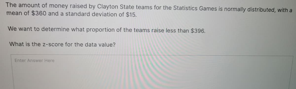 The amount of money raised by Clayton State teams for the Statistics Games is normally distributed, with a
mean of $360 and a standard deviation of $15.
We want to determine what proportion of the teams raise less than $396.
What is the z-score for the data value?
Enter Answer Here
