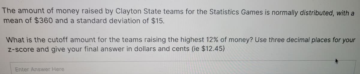 The amount of money raised by Clayton State teams for the Statistics Games is normally distributed, with a
mean of $360 and a standard deviation of $15.
What is the cutoff amount for the teams raising the highest 12% of money? Use three decimal places for your
Z-score and give your final answer in dollars and cents (ie $12.45)
Enter Answer Here
