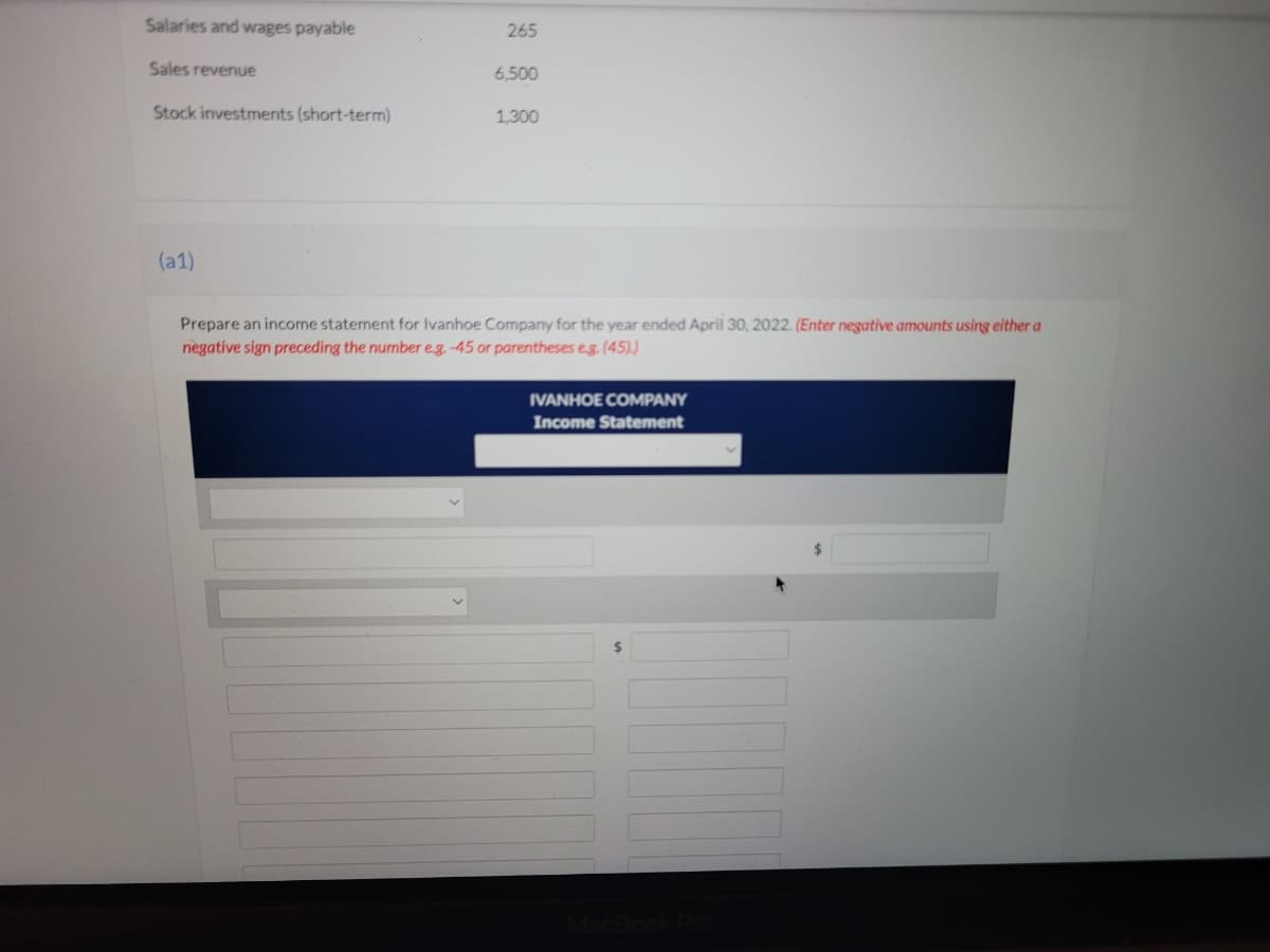 Salaries and wages payable
265
Sales revenue
6,500
Stock investments (short-term)
1.300
(a1)
Prepare an income statement for Ivanhoe Company for the year ended April 30, 2022. (Enter negative amounts using either a
negative sign preceding the number e.g. -45 or parentheses eg. (45),)
IVANHOE COMPANY
Income Statement
