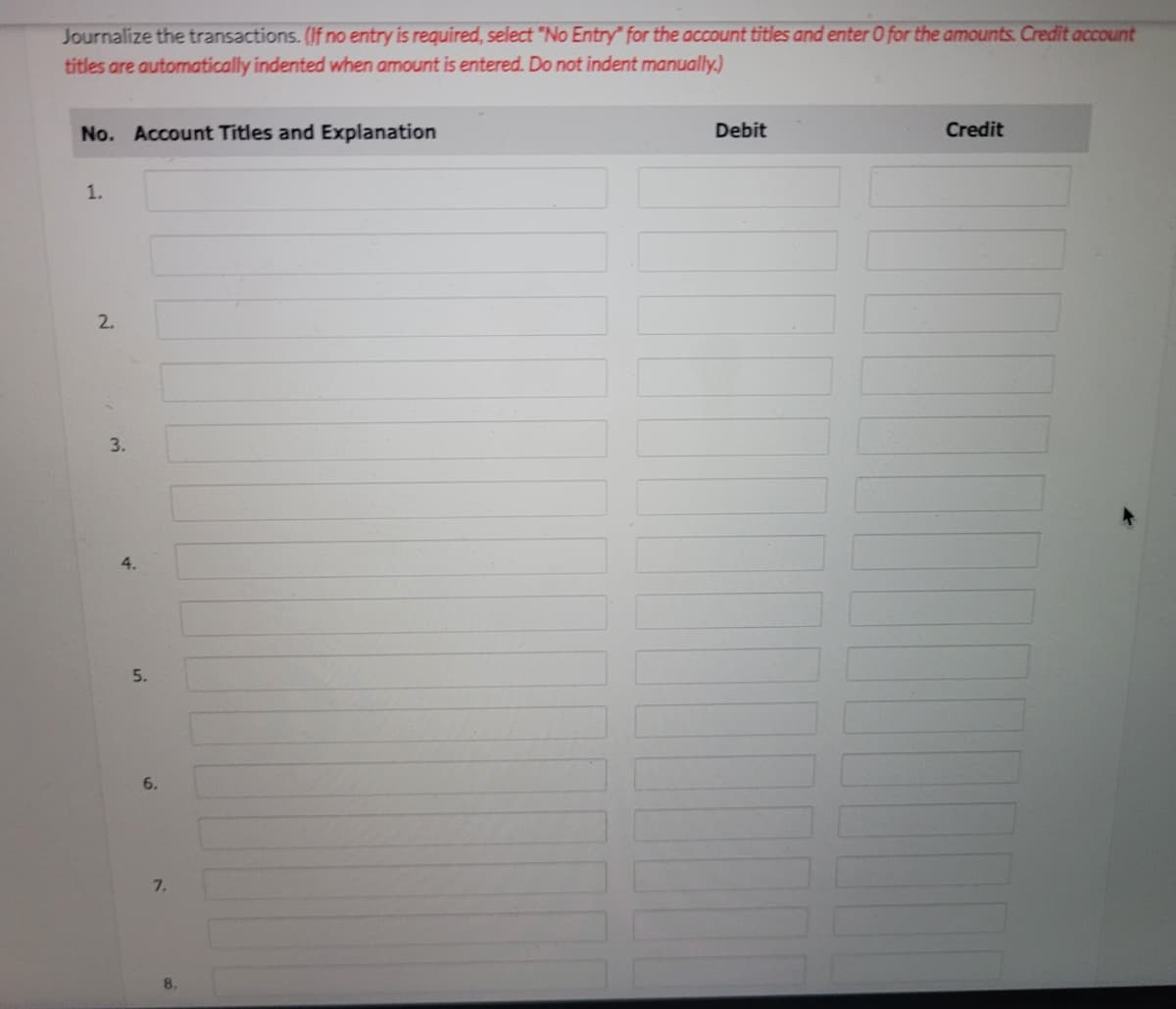 Journalize the transactions. (If no entry is required, select "No Entry" for the account titles and enter O for the amounts. Credit account
titles are automatically indented when amount is entered. Do not indent manually.)
No. Account Titles and Explanation
Debit
Credit
1.
2.
3.
4.
5.
6.
7.
8.
