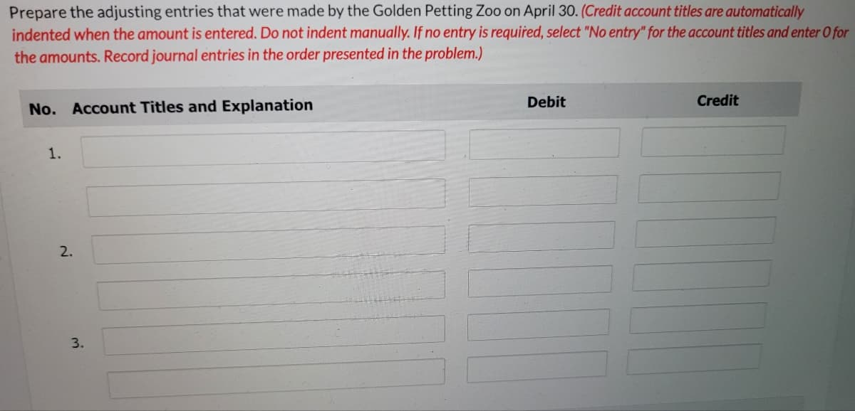 Prepare the adjusting entries that were made by the Golden Petting Zoo on April 30. (Credit account titles are automatically
indented when the amount is entered. Do not indent manually. If no entry is required, select "No entry" for the account titles and enter O for
the amounts. Record journal entries in the order presented in the problem.)
Debit
Credit
No. Account Titles and Explanation
1.
3.
2.
