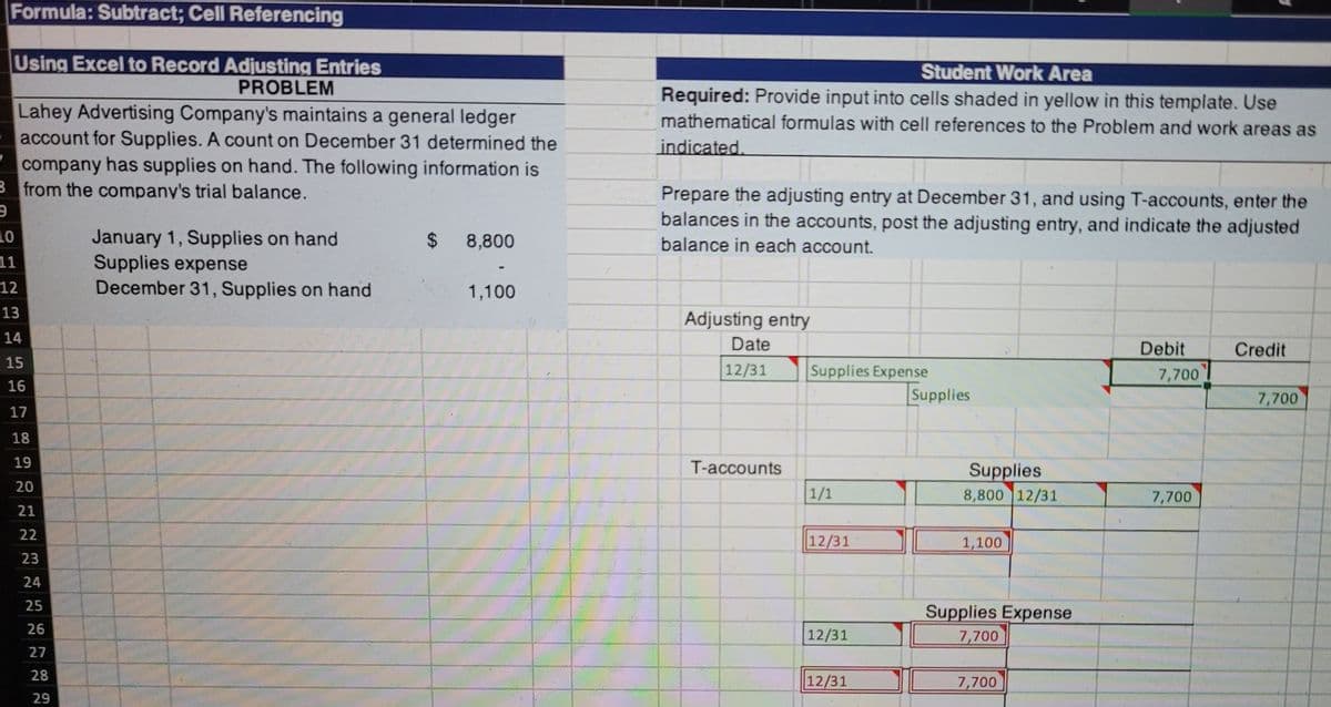 Formula: Subtract; Cell Referencing
Using Excel to Record Adjusting Entries
Student Work Area
PROBLEM
Required: Provide input into cells shaded in yellow in this template. Use
mathematical formulas with cell references to the Problem and work areas as
Lahey Advertising Company's maintains a general ledger
account for Supplies. A count on December 31 determined the
company has supplies on hand. The following information is
B from the company's trial balance.
indicated.
Prepare the adjusting entry at December 31, and using T-accounts, enter the
balances in the accounts, post the adjusting entry, and indicate the adjusted
10
January 1, Supplies on hand
Supplies expense
December 31, Supplies on hand
2$
8,800
balance in each account.
11
12
1,100
13
Adjusting entry
14
Date
Debit
Credit
15
|12/31
Supplies Expense
Supplies
7,700
16
7,700
17
18
19
T-accounts
Supplies
8,800 12/31
20
1/1
7,700
21
22
12/31
1,100
23
24
25
Supplies Expense
26
12/31
7,700
27
28
12/31
7,700
29
