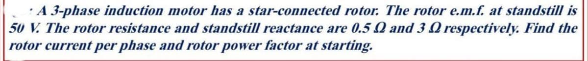 A 3-phase induction motor has a star-connected rotor. The rotor e.m.f. at standstill is
50 V. The rotor resistance and standstill reactance are 0.5 Q and 3 respectively. Find the
rotor current per phase and rotor power factor at starting.