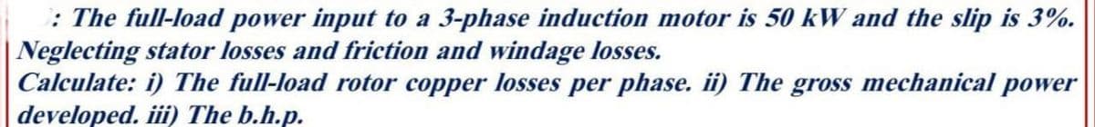 : The full-load power input to a 3-phase induction motor is 50 kW and the slip is 3%.
Neglecting stator losses and friction and windage losses.
Calculate: i) The full-load rotor copper losses per phase. ii) The gross mechanical power
developed. iii) The b.h.p.