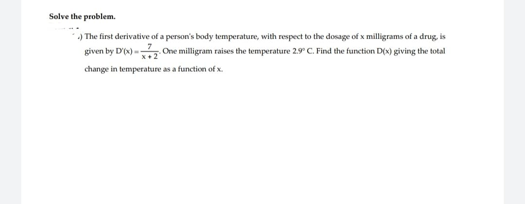 Solve the problem.
.) The first derivative of a person's body temperature, with respect to the dosage of x milligrams of a drug, is
7
=x72.
+
One milligram raises the temperature 2.9° C. Find the function D(x) giving the total
change in temperature as a function of x.
given by D'(x) =