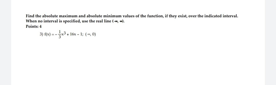 Find the absolute maximum and absolute minimum values of the function, if they exist, over the indicated interval.
When no interval is specified, use the real line (-0, 00).
Points: 4
--x3 + 16x - 1; (-0, 0)
3) f(x) = -