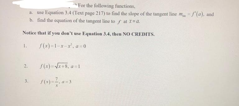 For the following functions.
a. use Equation 3.4 (Text page 217) to find the slope of the tangent line man = f'(a), and
b. find the equation of the tangent line to at x=a.
Notice that if you don't use Equation 3.4, then NO CREDITS.
f(x)=1-x-x², a=0
1.
2.
3.
f(x)=√x+8, a=1
S(x) = ², a=
x
a = 3