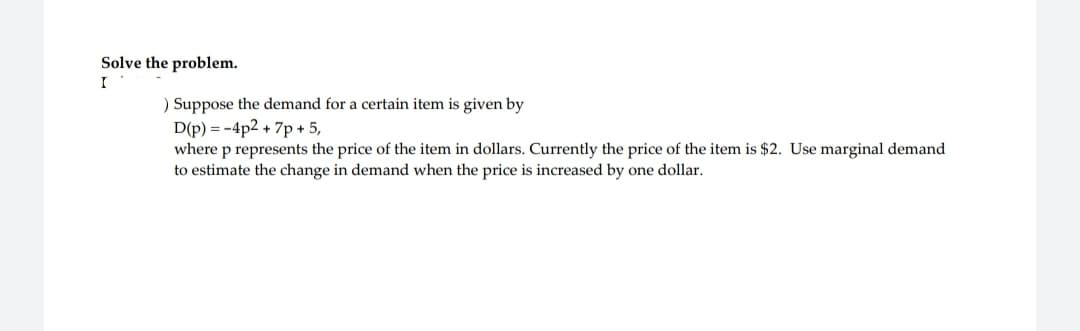 Solve the problem.
I
) Suppose the demand for a certain item is given by
D(p) = -4p2 + 7p + 5,
where p represents the price of the item in dollars. Currently the price of the item is $2. Use marginal demand
to estimate the change in demand when the price is increased by one dollar.