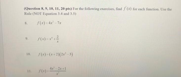 (Question 8, 9, 10, 11, 20 pts) For the following exercises, find f(x) for each function. Use the
Rule (NOT Equation 3.4 and 3.5)
f(x)=4x²-7x
8.
f(x)=x² + ²
10. f(x)=(x+2)(2x²-3)
11.
f(x)=
4x-2x+1