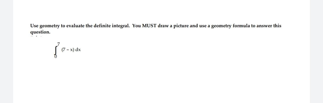 Use geometry to evaluate the definite integral. You MUST draw a picture and use a geometry formula to answer this
question.
(7- x) dx