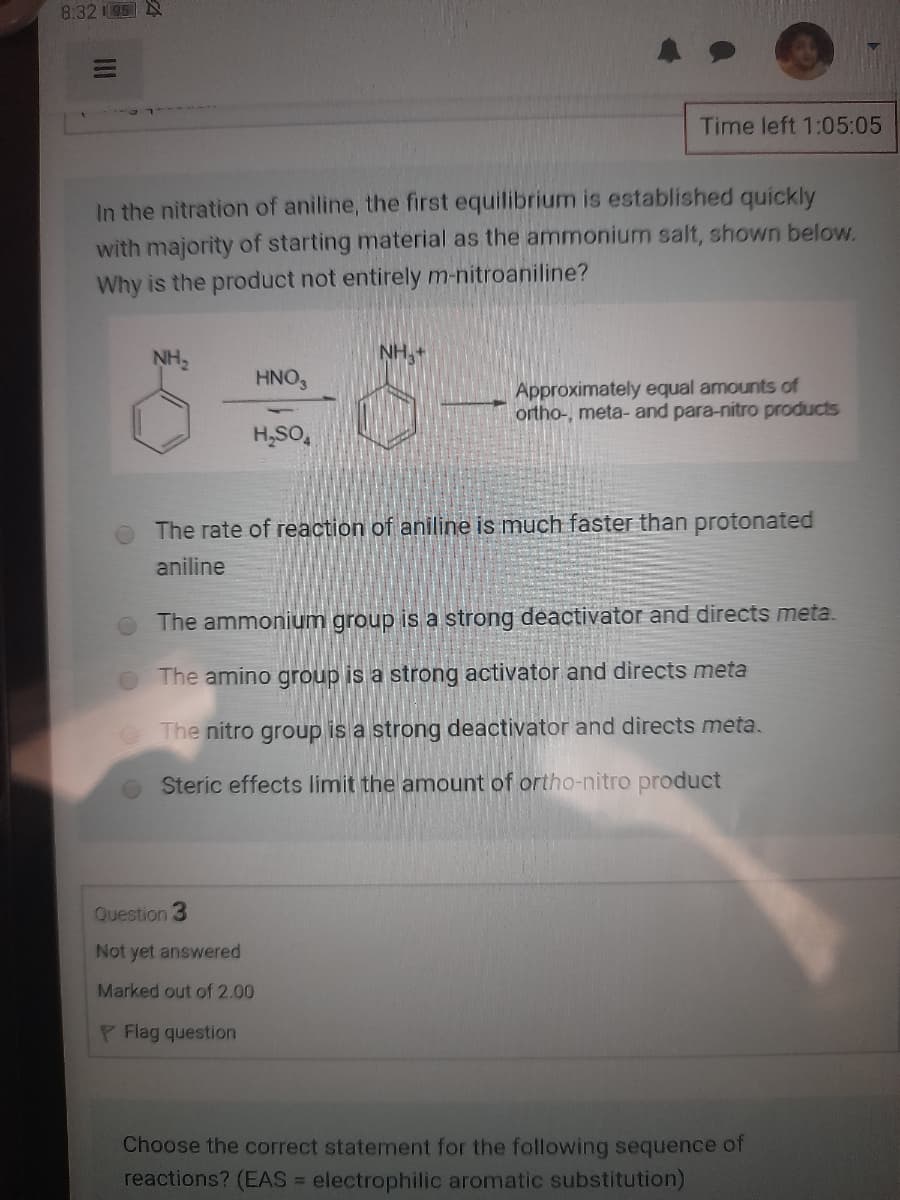 8:32 05 N
Time left 1:05:05
In the nitration of aniline, the first equilibrium is established quickly
with majority of starting material as the ammonium salt, shown below.
Why is the product not entirely m-nitroaniline?
NH,
NH3
HNO3
Approximately equal amounts of
ortho-, meta- and para-nitro products
H,SO,
The rate of reaction of aniline is much faster than protonated
aniline
The ammonium group is a strong deactivator and directs meta.
OThe amino group is a strong activator and directs meta
The nitro group is a strong deactivator and directs meta.
Steric effects limit the amount of ortho-nitro product
Question 3
Not yet answered
Marked out of 2.00
P Flag question
Choose the correct statement for the following sequence of
reactions? (EAS = electrophilic aromatic substitution)
II
