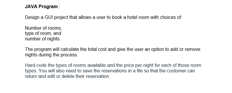 ### JAVA Program

**Project Overview:**
Design a GUI project that allows a user to book a hotel room with choices of:
- Number of rooms,
- Type of room, and
- Number of nights.

The program will calculate the total cost and give the user an option to add or remove nights during the process.

**Implementation Details:**
- **Room Details:** Hardcode the types of rooms available and the price per night for each of those room types.
- **Reservation Management:** Save the reservations in a file so that the customer can return and edit or delete their reservation.

This project aims to provide hands-on experience with GUI programming, file handling, and basic Java programming principles. Students will learn how to handle user input, manage data, and implement business logic to meet specified requirements.

#### Key Learning Objectives:
- Understanding and developing Graphical User Interfaces (GUI) in Java.
- Managing user input and data processing.
- Implementing file handling for saving and retrieving data.
- Applying logical operations to determine cost and manage reservations.

This project is designed to simulate a real-world application, providing practical experience that is directly transferable to professional software development tasks.