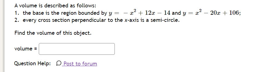 A volume is described as follows:
1. the base is the region bounded by y =
2. every cross section perpendicular to the x-axis is a semi-circle.
x? + 12x – 14 and y :
20x + 106;
-
Find the volume of this object.
volume =
Question Help: D Post to forum
