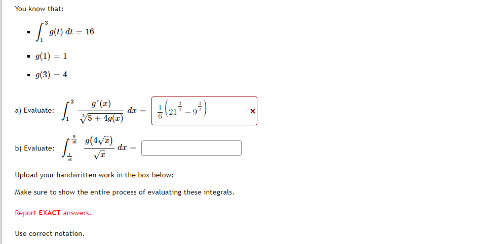 ### Integral Evaluations

You know that:

- \(\int_{1}^{3} g(t) \, dt = 16\)
- \(g(1) = 1\)
- \(g(3) = 4\)

#### a) Evaluate: 
\[
\int_{1}^{3} \frac{g'(x)}{\sqrt[3]{5 + 4g(x)}} \, dx = \boxed{\frac{1}{6} \left( 21^{ \frac{3}{2} } - 9^{ \frac{3}{2} } \right)}
\]

#### b) Evaluate:
\[
\int_{ \frac{1}{16} }^{ \frac{9}{16} } g(4\sqrt{x}) \, \frac{1}{\sqrt{x}} \, dx = \boxed{}
\]

---

Upload your handwritten work in the box below:

Make sure to show the entire process of evaluating these integrals.

Report **EXACT** answers.

Use correct notation.