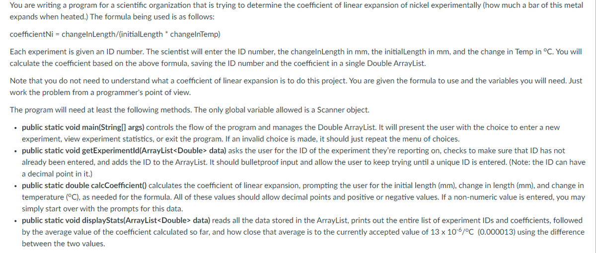 You are writing a program for a scientific organization that is trying to determine the coefficient of linear expansion of nickel experimentally (how much a bar of this metal
expands when heated.) The formula being used is as follows:
coefficientNi = changelnLength/(initialLength * changelnTemp)
Each experiment is given an ID number. The scientist will enter the ID number, the changelnLength in mm, the initialLength in mm, and the change in Temp in °C. You will
calculate the coefficient based on the above formula, saving the ID number and the coefficient in a single Double ArrayList.
Note that you do not need to understand what a coefficient of linear expansion is to do this project. You are given the formula to use and the variables you will need. Just
work the problem from a programmer's point of view.
The program will need at least the following methods. The only global variable allowed is a Scanner object.
• public static void main(String[] args) controls the flow of the program and manages the Double ArrayList. It will present the user with the choice to enter a new
experiment, view experiment statistics, or exit the program. If an invalid choice is made, it should just repeat the menu of choices.
• public static void getExperimentld(ArrayList<Double> data) asks the user for the ID of the experiment they're reporting on, checks to make sure that ID has not
already been entered, and adds the ID to the ArrayList. It should bulletproof input and allow the user to keep trying until a unique ID is entered. (Note: the ID can have
a decimal point in it.)
• public static double calcCoefficient() calculates the coefficient of linear expansion, prompting the user for the initial length (mm), change in length (mm), and change in
temperature (°C), as needed for the formula. All of these values should allow decimal points and positive or negative values. If a non-numeric value is entered, you may
simply start over with the prompts for this data.
• public static void displayStats(ArrayList<Double> data) reads all the data stored in the ArrayList, prints out the entire list of experiment IDs and coefficients, followed
by the average value of the coefficient calculated so far, and how close that average is to the currently accepted value of 13 x 10-6/°C (0.000013) using the difference
between the two values.
