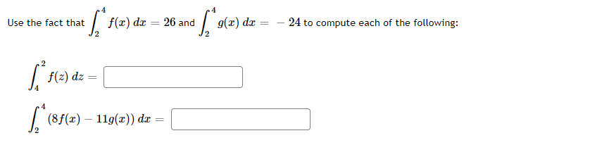 **Computing Definite Integrals Using Given Values**

Given the fact that:
\[ \int_{2}^{4} f(x) \, dx = 26 \]
and
\[ \int_{2}^{4} g(x) \, dx = -24 \]

we can compute each of the following:

1. \[ \int_{4}^{2} f(z) \, dz \]
2. \[ \int_{2}^{4} (8f(x) - 11g(x)) \, dx \]

### Solution:
1. **Evaluating \(\int_{4}^{2} f(z) \, dz \)**:

   Note that reversing the limits of integration changes the sign of the integral:
   \[
   \int_{4}^{2} f(z) \, dz = -\int_{2}^{4} f(z) \, dz = -26
   \]

2. **Evaluating \(\int_{2}^{4} (8f(x) - 11g(x)) \, dx \)**:

   Use the properties of integrals to separate and scale the given integrals:
   \[
   \int_{2}^{4} (8f(x) - 11g(x)) \, dx = 8 \int_{2}^{4} f(x) \, dx - 11 \int_{2}^{4} g(x) \, dx
   \]

   Substitute the given values:
   \[
   8 \int_{2}^{4} f(x) \, dx - 11 \int_{2}^{4} g(x) \, dx = 8 \cdot 26 - 11 \cdot (-24)
   \]

   Calculate:
   \[
   8 \cdot 26 = 208
   \]
   \[
   -11 \cdot (-24) = 264
   \]

   Therefore:
   \[
   208 + 264 = 472
   \]

So, the computed integrals are:

1. \[ \int_{4}^{2} f(z) \, dz = -26 \]
2. \[ \int_{2}^{4} (8f(x) - 11g(x)) \, dx = 472 \]