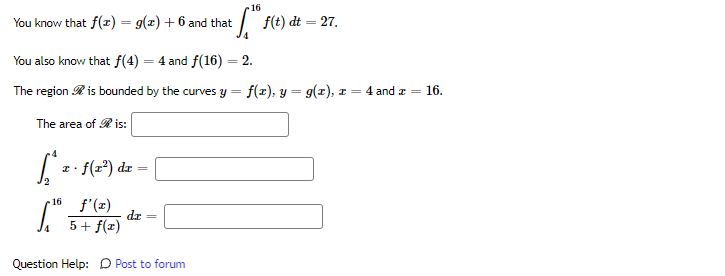 16
You know that f(x) = g(x) + 6 and that
* S™ ƒ f(t) dt = 27.
You also know that f(4) = 4 and f(16) = 2.
The region is bounded by the curves y = f(x), y = g(x), z = 4 and x = 16.
The area of Ris:
[² f(x²) dr
2
[.™
16 f'(x)
5 + f(x)
dr
Question Help: Post to forum