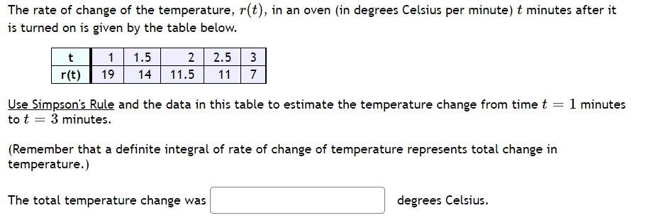 The rate of change of the temperature, r(t), in an oven (in degrees Celsius per minute) t minutes after it
is turned on is given by the table below.
t
1 1.5
2
2.5 3
r(t)
19 14 11.5
11
7
Use Simpson's Rule and the data in this table to estimate the temperature change from time t = 1 minutes
to t = 3 minutes.
(Remember that a definite integral of rate of change of temperature represents total change in
temperature.)
The total temperature change was
degrees Celsius.