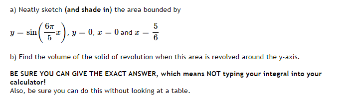 a) Neatly sketch (and shade in) the area bounded by
6π
5
y = sin
(SFF ₂), 1
y = 0, x = 0 and x =
5
6
b) Find the volume of the solid of revolution when this area is revolved around the y-axis.
BE SURE YOU CAN GIVE THE EXACT ANSWER, which means NOT typing your integral into your
calculator!
Also, be sure you can do this without looking at a table.