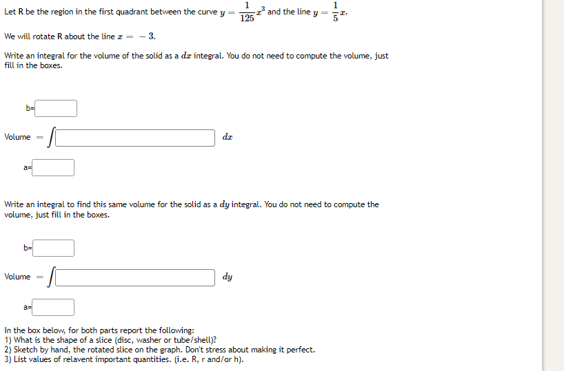 1
-2³ and the line y
1
52.
Let R be the region in the first quadrant between the curve y
125
We will rotate R about the line * = -3.
Write an integral for the volume of the solid as a da integral. You do not need to compute the volume, just
fill in the boxes.
b=
dr
SC
a=
Write an integral to find this same volume for the solid as a dy integral. You do not need to compute the
volume, just fill in the boxes.
b=
Volume
dy
a=
In the box below, for both parts report the following:
1) What is the shape of a slice (disc, washer or tube/shell)?
2) Sketch by hand, the rotated slice on the graph. Don't stress about making it perfect.
3) List values of relavent important quantities. (i.e. R, r and/or h).
Volume