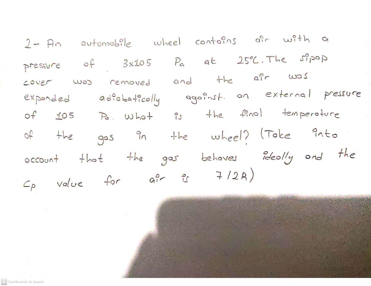 2- An
Qutomobile
wheel
contoins
with
Po
25°C. The s?pop
of
3x10 5
at
pressure
removed
and
the
air
COver
was
external
agoinst. an
finel
expended
adfabaticolly
pressure
of
105
Po. whot
is
the
temperoture
of
the
in
the
wheel? (Toke
into
gos
the
account
that
the
gos
behaves
ideolly ond
for
gir
7/2A)
value
CS CamScanner ile tarandı
