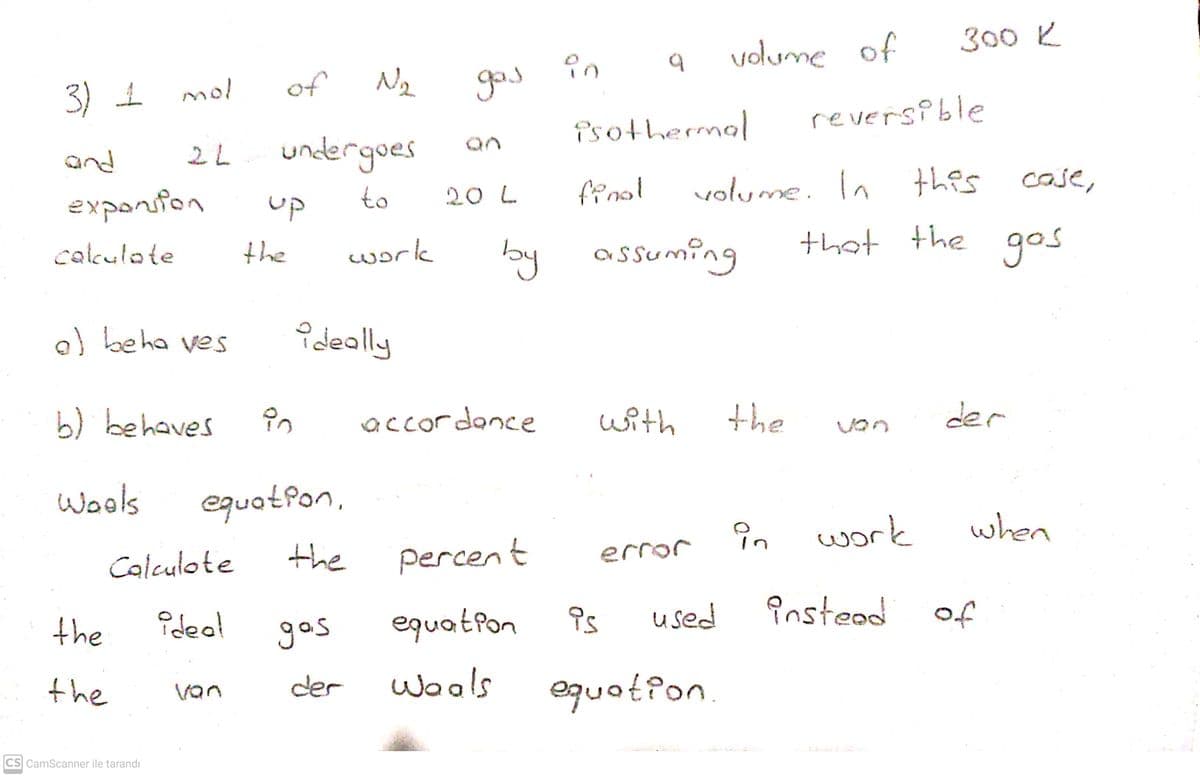 300 K
volume of
3) 1
of
god
mol
reversi ble
Psothermol
undergoes
an
and
2L
to
20 L
finol
volume. In
this case,
exponsfon
up
lby assuming
that the
gos
cakulote
the
work
a) beha ves
Pdeally
b) behaves
accordance
with
the
der
Wools
equotfon,
in
work
when
Calculote
the
percent
error
the
Pdeal
gos
equatPon
Ps
used
instead
of
the
der
Woals
equat?on.
van
CS CamScanner ile tarandı
