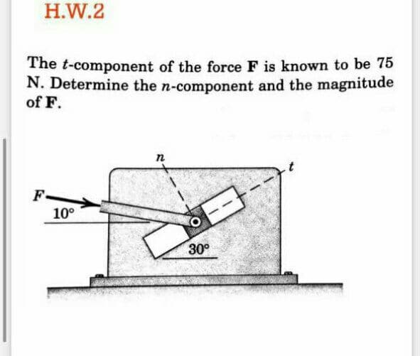 H.W.2
The t-component of the force F is known to be 75
N. Determine the n-component and the magnitude
of F.
n
F
10°
30°
