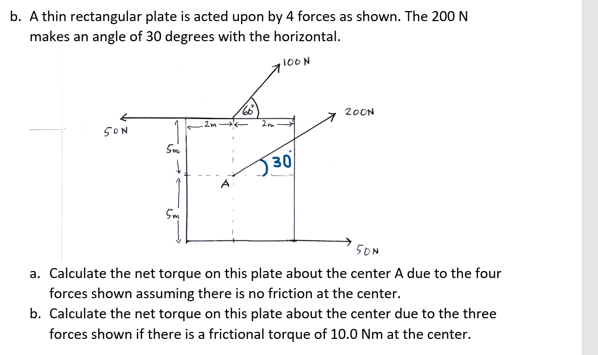 b. A thin rectangular plate is acted upon by 4 forces as shown. The 200 N
makes an angle of 30 degrees with the horizontal.
·100 N
50N
5m
·m
.2m
A
66
2m
30
200N
500
a. Calculate the net torque on this plate about the center A due to the four
forces shown assuming there is no friction at the center.
b. Calculate the net torque on this plate about the center due to the three
forces shown if there is a frictional torque of 10.0 Nm at the center.