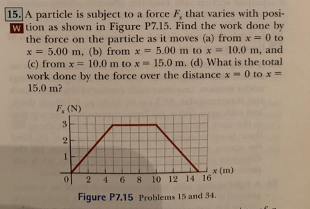 15. A particle is subject to a force F, that varies with posi-
W tion as shown in Figure P7.15. Find the work done by
the force on the particle as it moves (a) from x = 0 to
5.00 m, (b) from x = 5.00 m to x = 10.0 m, and
(c) from x= 10.0 m to x = 15.0 m. (d) What is the total
work done by the force over the distance x = 0 to x =
15.0 m?
x=
F, (N)
3
2
1
0
x (m)
2 4 6 8 10 12 14 16
Figure P7.15 Problems 15 and 34.