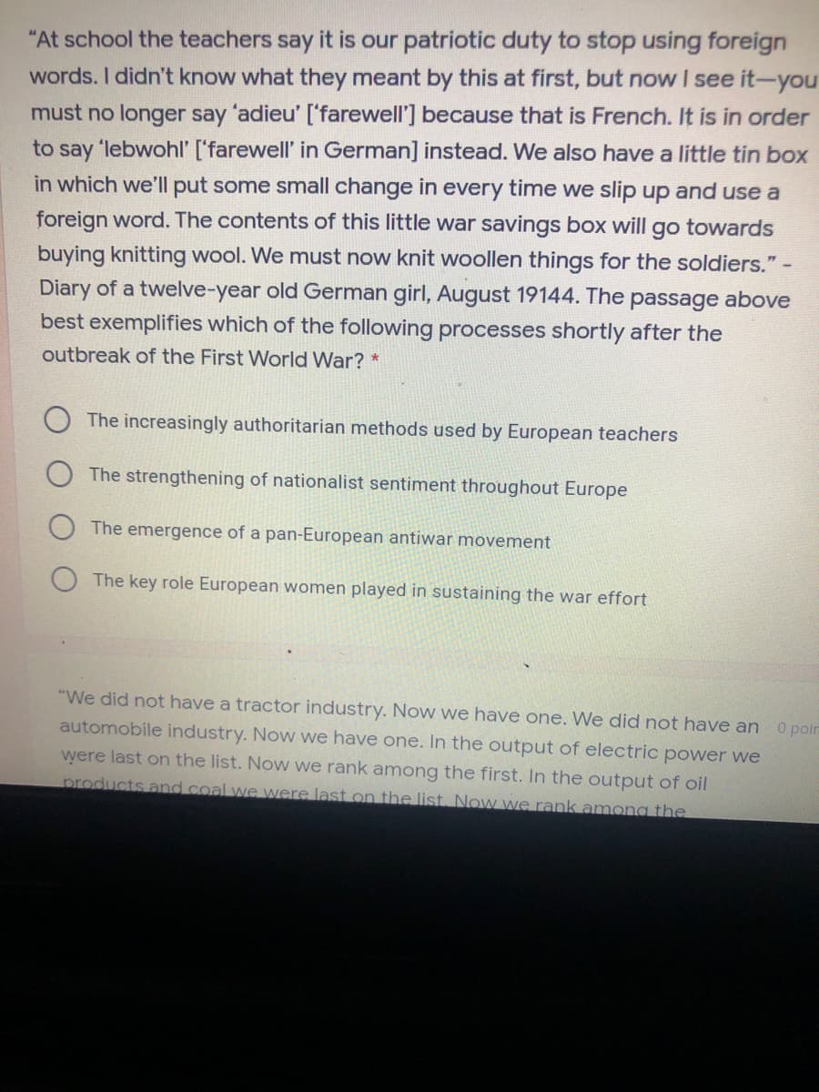 "At school the teachers say it is our patriotic duty to stop using foreign
words. I didn't know what they meant by this at first, but now I see it-you
must no longer say 'adieu' ['farewell'] because that is French. It is in order
to say 'lebwohl' ['farewell' in German] instead. We also have a little tin box
in which we'll put some small change in every time we slip up and use a
foreign word. The contents of this little war savings box will go towards
buying knitting wool. We must now knit woollen things for the soldiers."
Diary of a twelve-year old German girl, August 19144. The passage above
best exemplifies which of the following processes shortly after the
outbreak of the First World War? *
The increasingly authoritarian methods used by European teachers
The strengthening of nationalist sentiment throughout Europe
The emergence of a pan-European antiwar movement
The key role European women played in sustaining the war effort
"We did not have a tractor industry. Now we have one. We did not have an 0 polr
automobile industry. Now we have one. In the output of electric power we
were last on the list. Now we rank among the first. In the output of oil
products and coal we were last on the list. Now we rank amona the
