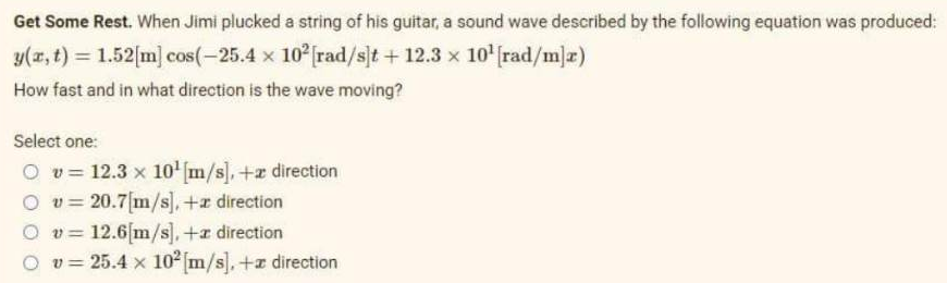 Get Some Rest. When Jimi plucked a string of his guitar, a sound wave described by the following equation was produced:
y(x, t) = 1.52[m] cos(-25.4 x 10² [rad/s]t + 12.3 × 10¹ [rad/m]x)
How fast and in what direction is the wave moving?
Select one:
O v 12.3 x 10¹1 [m/s],+ direction
Ov=20.7[m/s], +a direction
Ov= 12.6[m/s], +z direction
v = 25.4 x 10² [m/s], + direction