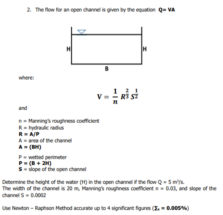 2. The flow for an open channel is given by the equation Q= VA
where:
and
H
n = Manning's roughness coefficient
R = hydraulic radius
R = A/P
A = area of the channel
A = (BH)
P = wetted perimeter
P = (B + 2H)
S = slope of the open channel
B
2 1
R3 S2
V = 1/2 R³5
n
H
Determine the height of the water (H) in the open channel if the flow Q = 5 m³/s.
The width of the channel is 20 m, Manning's roughness coefficient n = 0.03, and slope of the
channel S = 0.0002
Use Newton-Raphson Method accurate up to 4 significant figures (Z = 0.005%)