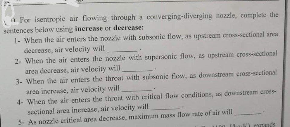 n For isentropic air flowing through a converging-diverging nozzle, complete the
sentences below using increase or decrease:
1- When the air enters the nozzle with subsonic flow, as upstream cross-sectional area
decrease, air velocity will
2- When the air enters the nozzle with supersonic flow, as upstream cross-sectional
area decrease, air velocity will
3- When the air enters the throat with subsonic flow, as downstream cross-sectional
area increase, air velocity will
4- When the air enters the throat with critical flow conditions, as downstream cross-
sectional area increase, air velocity will
5- As nozzle critical area decrease, maximum mass flow rate of air will
Ika:K) expands
1100
